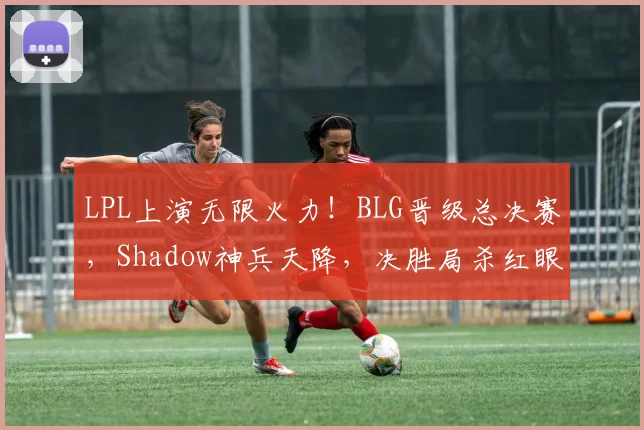 LPL上演无限火力！BLG晋级总决赛，Shadow神兵天降，决胜局杀红眼
