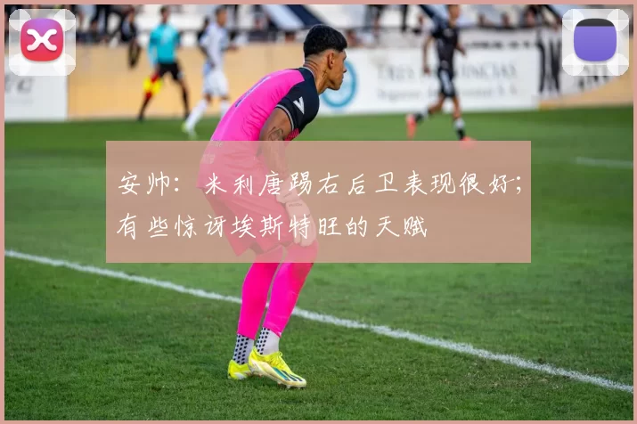 安帅：米利唐踢右后卫表现很好；有些惊讶埃斯特旺的天赋
