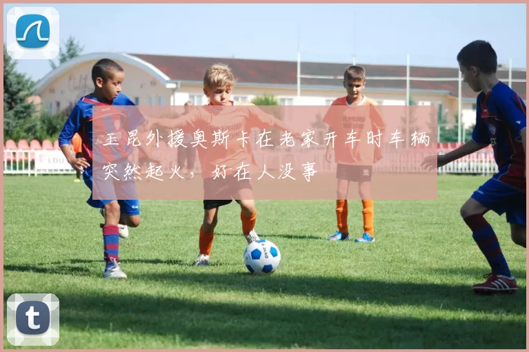 玉昆外援奥斯卡在老家开车时车辆突然起火，好在人没事