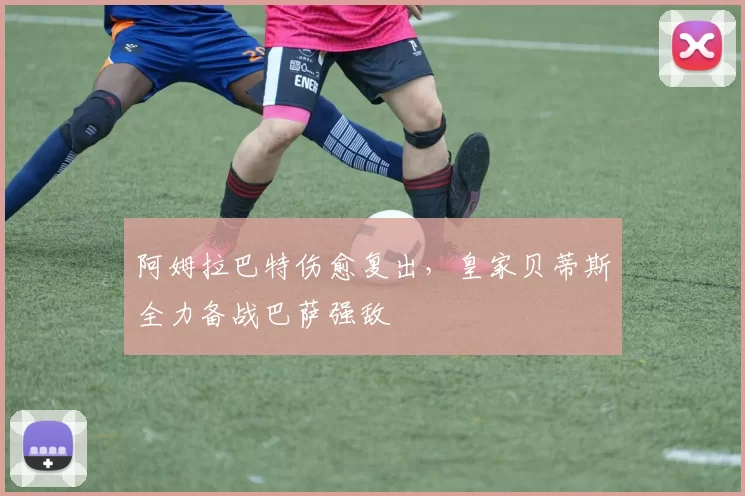 阿姆拉巴特伤愈复出，皇家贝蒂斯全力备战巴萨强敌