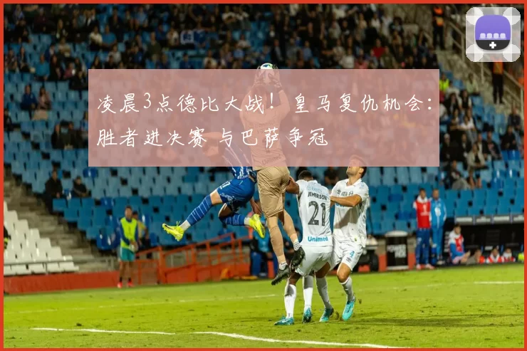 凌晨3点德比大战！皇马复仇机会：胜者进决赛 与巴萨争冠