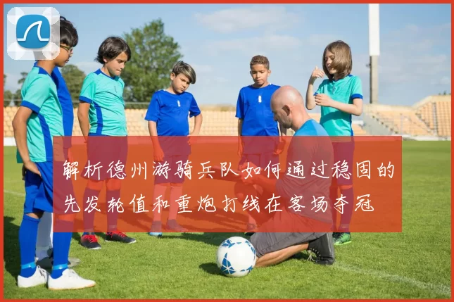 解析德州游骑兵队如何通过稳固的先发轮值和重炮打线在客场夺冠