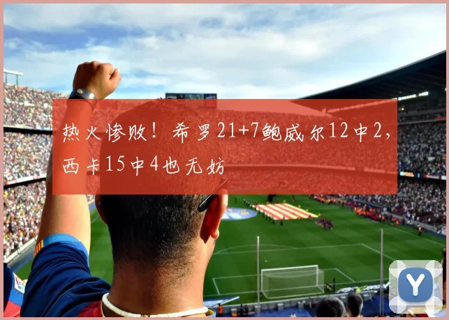 热火惨败！希罗21+7鲍威尔12中2，西卡15中4也无妨