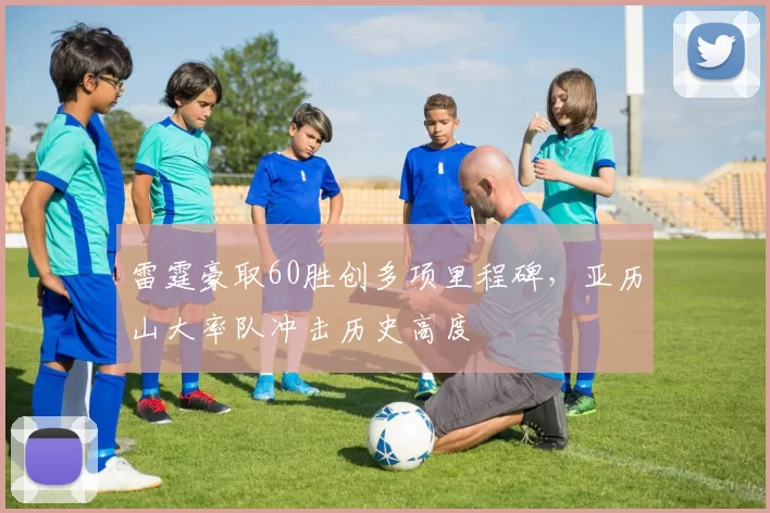 雷霆豪取60胜创多项里程碑，亚历山大率队冲击历史高度
