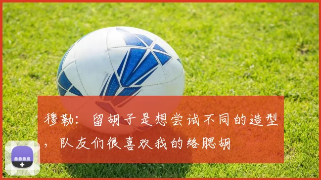 穆勒：留胡子是想尝试不同的造型，队友们很喜欢我的络腮胡