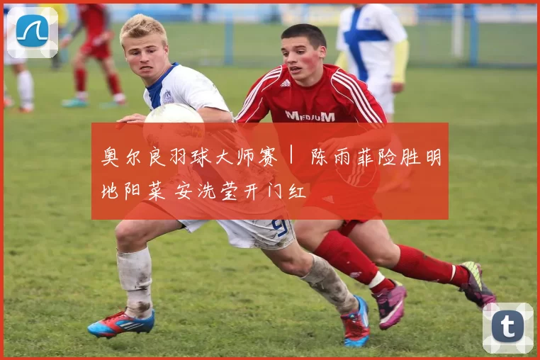 奥尔良羽球大师赛｜ 陈雨菲险胜明地阳菜 安洗莹开门红