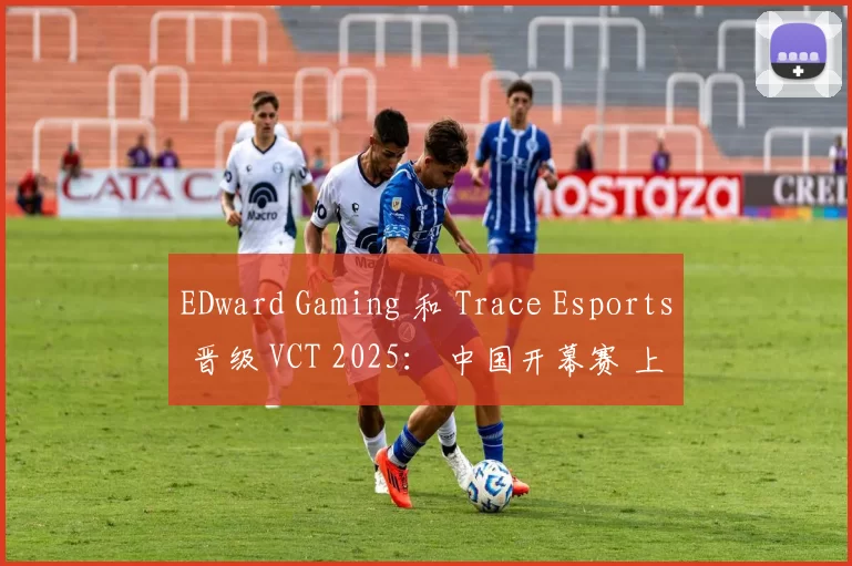 EDward Gaming 和 Trace Esports 晋级 VCT 2025： 中国开幕赛 上半区半决赛