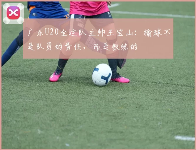 广东U20全运队主帅王宝山：输球不是队员的责任，而是教练的