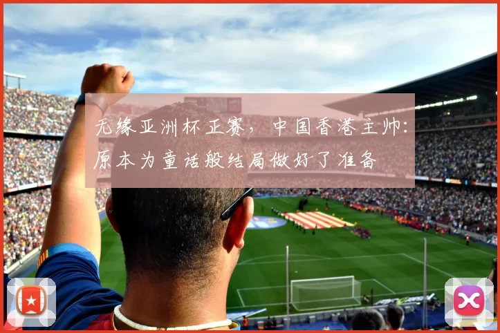 无缘亚洲杯正赛，中国香港主帅：原本为童话般结局做好了准备