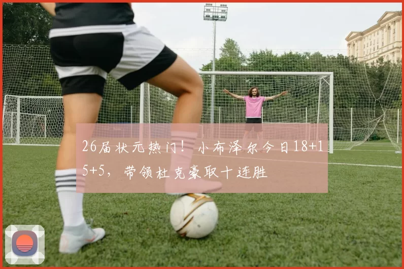 26届状元热门！小布泽尔今日18+15+5，带领杜克豪取十连胜