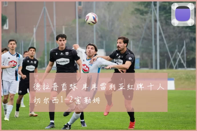 德拉普首球 库库雷利亚红牌 十人切尔西1-2富勒姆