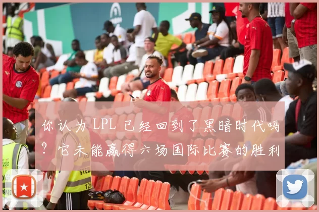 你认为 LPL 已经回到了黑暗时代吗？它未能赢得六场国际比赛的胜利。