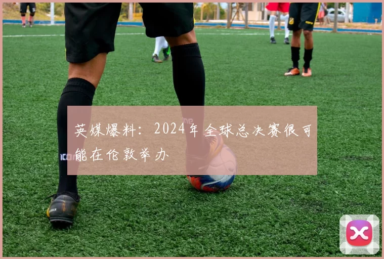 英媒爆料：2024年全球总决赛很可能在伦敦举办