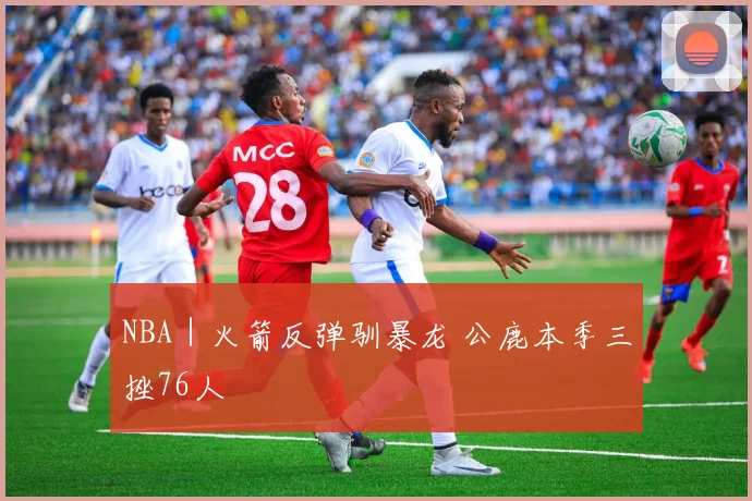 NBA｜火箭反弹驯暴龙 公鹿本季三挫76人