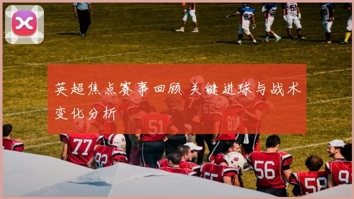 英超焦点赛事回顾 关键进球与战术变化分析