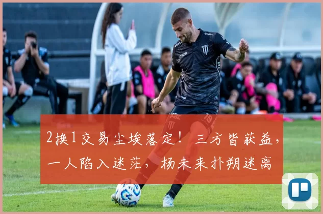 2换1交易尘埃落定！三方皆获益，一人陷入迷茫，杨未来扑朔迷离