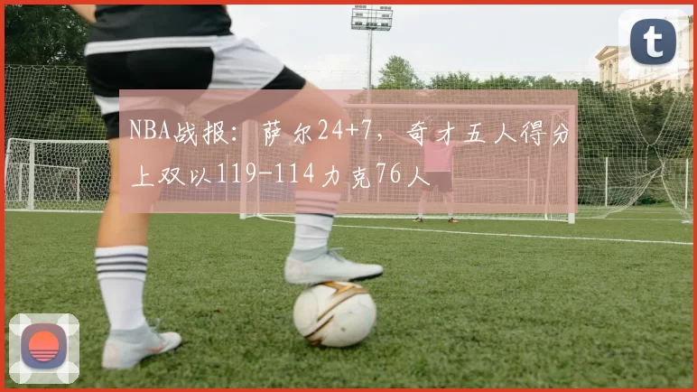 NBA战报：萨尔24+7，奇才五人得分上双以119-114力克76人
