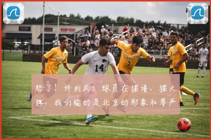 怒了！许利民：球员在摆谱、摆大牌，我们输的是北京的形象和尊严
