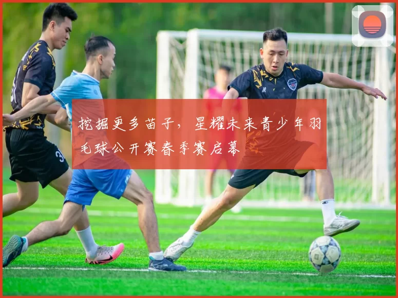 挖掘更多苗子，星耀未来青少年羽毛球公开赛春季赛启幕