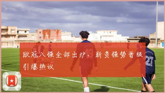 欧冠八强全部出炉，新贵强势晋级引爆热议