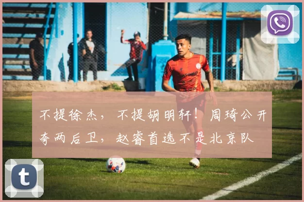 不提徐杰，不提胡明轩！周琦公开夸两后卫，赵睿首选不是北京队