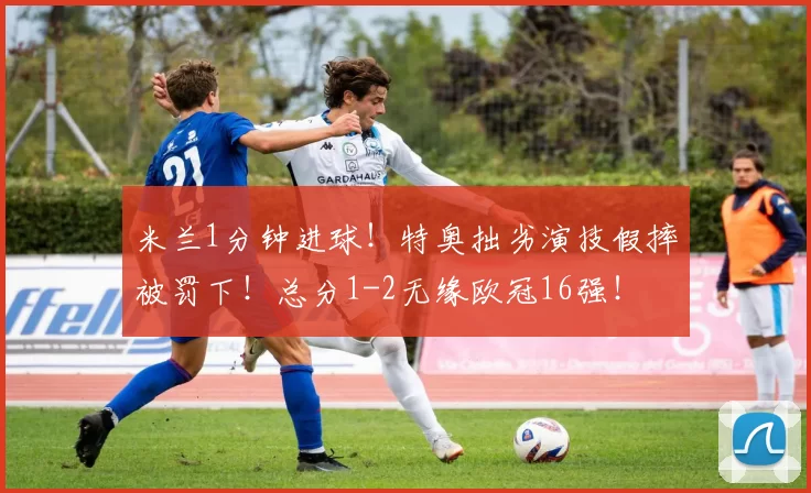 米兰1分钟进球！特奥拙劣演技假摔被罚下！总分1-2无缘欧冠16强！