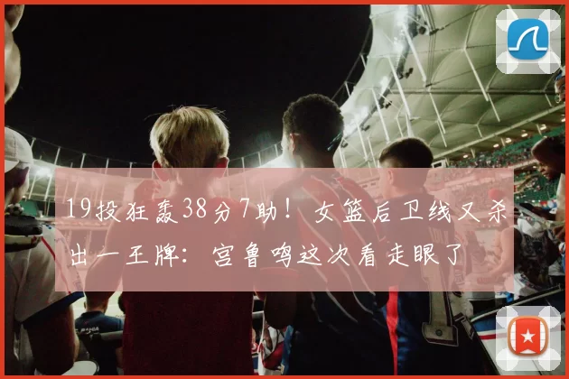 19投狂轰38分7助！女篮后卫线又杀出一王牌：宫鲁鸣这次看走眼了