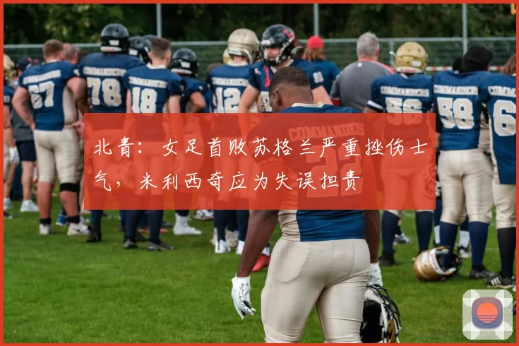 北青：女足首败苏格兰严重挫伤士气，米利西奇应为失误担责
