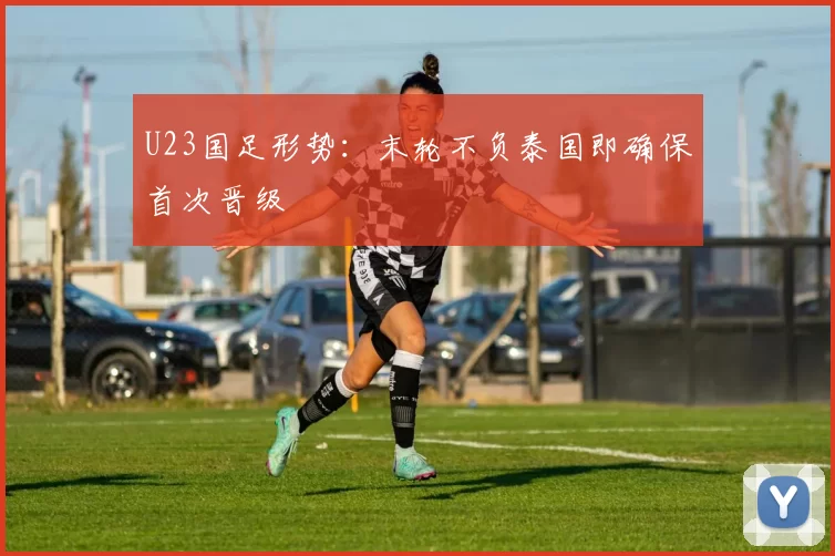 U23国足形势：末轮不负泰国即确保首次晋级