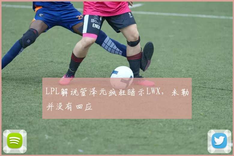 LPL解说管泽元疯狂暗示LWX，米勒并没有回应
