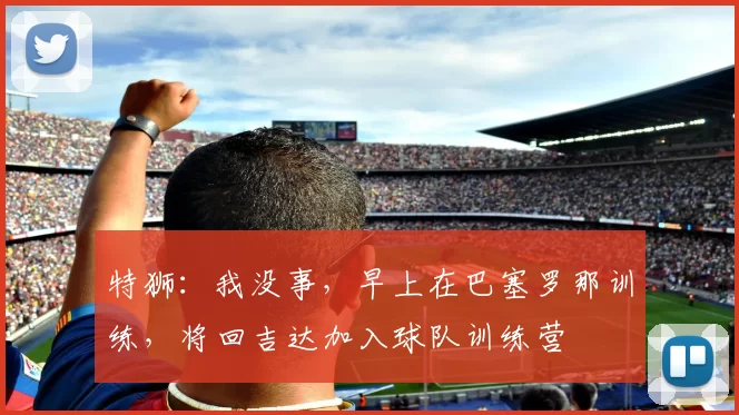 特狮：我没事，早上在巴塞罗那训练，将回吉达加入球队训练营