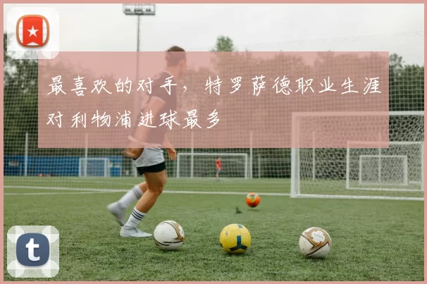最喜欢的对手，特罗萨德职业生涯对利物浦进球最多
