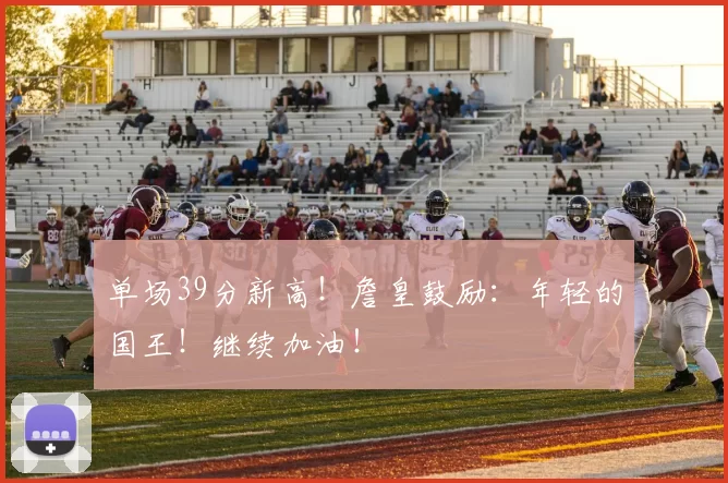 单场39分新高！詹皇鼓励：年轻的国王！继续加油！