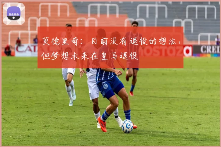 莫德里奇：目前没有退役的想法，但梦想未来在皇马退役