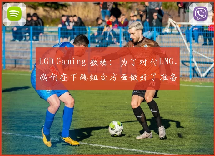 LGD Gaming 教练：为了对付LNG，我们在下路组合方面做好了准备