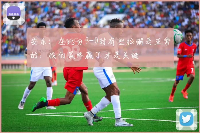 安东：在比分3-0时有些松懈是正常的，我们最终赢了才是关键
