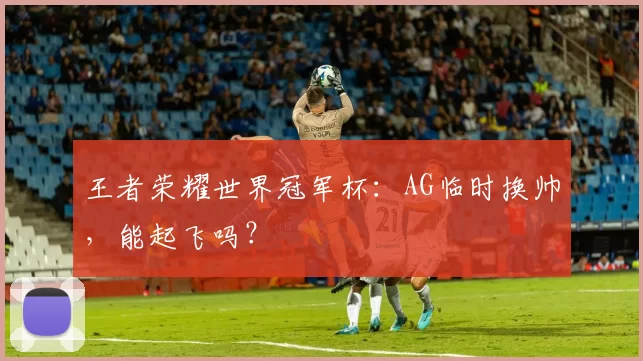 王者荣耀世界冠军杯：AG临时换帅，能起飞吗？