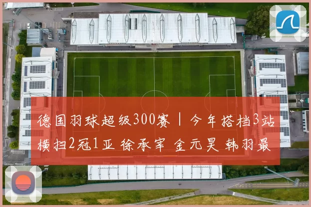 德国羽球超级300赛｜今年搭档3站横扫2冠1亚 徐承宰 金元昊 韩羽最强
