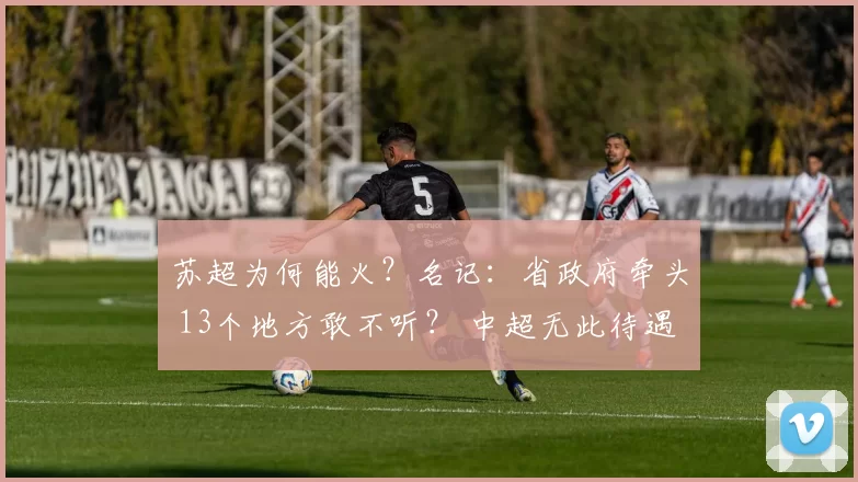 苏超为何能火？名记：省政府牵头 13个地方敢不听？ 中超无此待遇