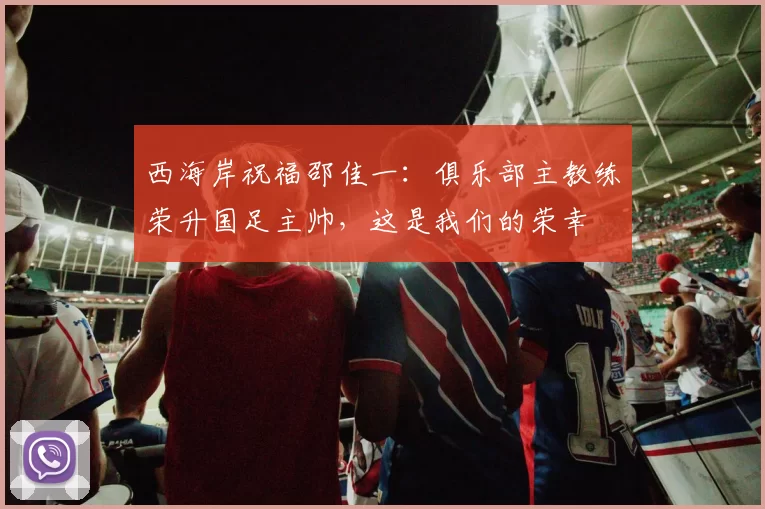 西海岸祝福邵佳一：俱乐部主教练荣升国足主帅，这是我们的荣幸