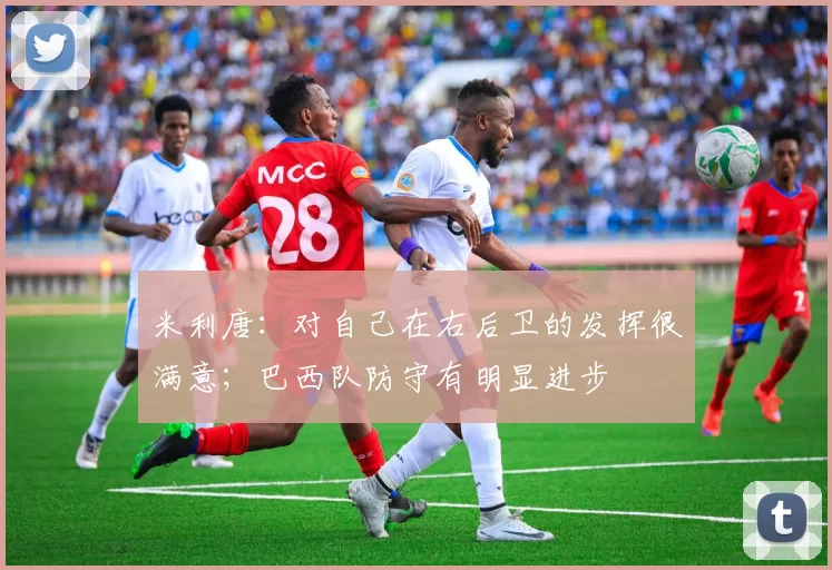 米利唐：对自己在右后卫的发挥很满意；巴西队防守有明显进步