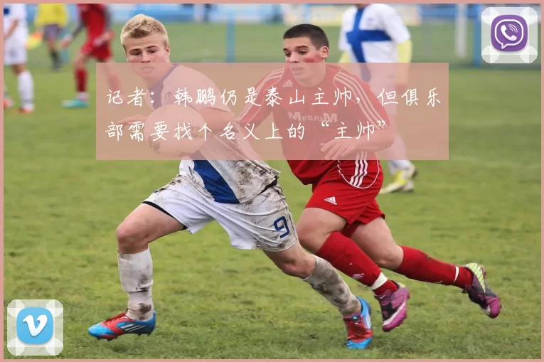 记者：韩鹏仍是泰山主帅，但俱乐部需要找个名义上的“主帅”