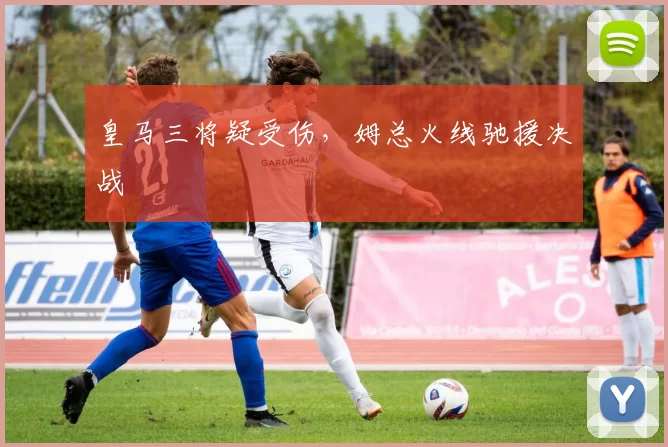 皇马三将疑受伤，姆总火线驰援决战